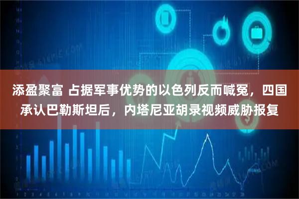 添盈聚富 占据军事优势的以色列反而喊冤，四国承认巴勒斯坦后，内塔尼亚胡录视频威胁报复