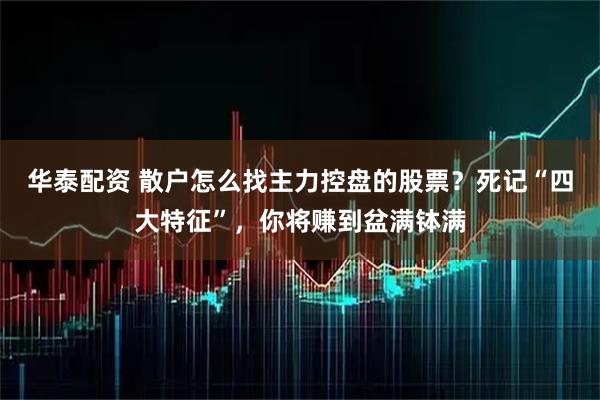 华泰配资 散户怎么找主力控盘的股票？死记“四大特征”，你将赚到盆满钵满