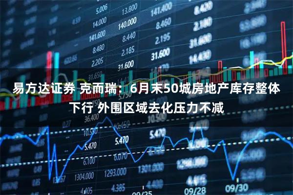 易方达证券 克而瑞：6月末50城房地产库存整体下行 外围区域去化压力不减