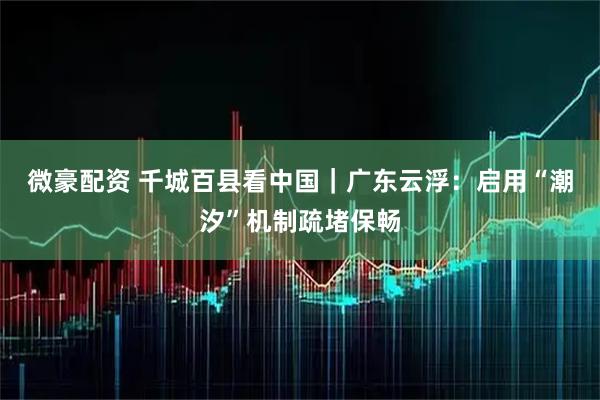 微豪配资 千城百县看中国｜广东云浮：启用“潮汐”机制疏堵保畅
