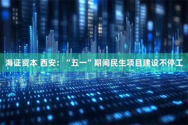 海证资本 西安：“五一”期间民生项目建设不停工
