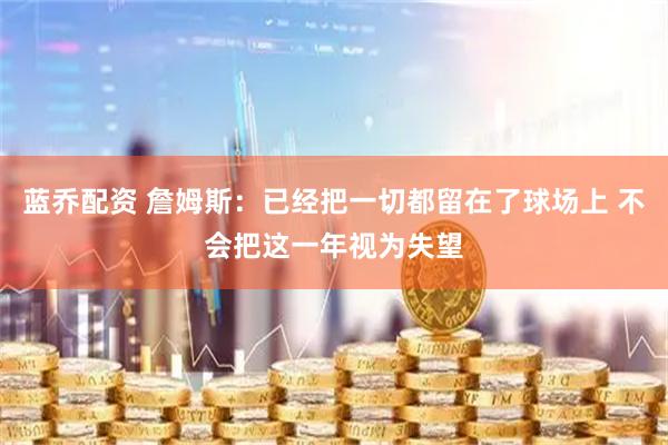 蓝乔配资 詹姆斯：已经把一切都留在了球场上 不会把这一年视为失望