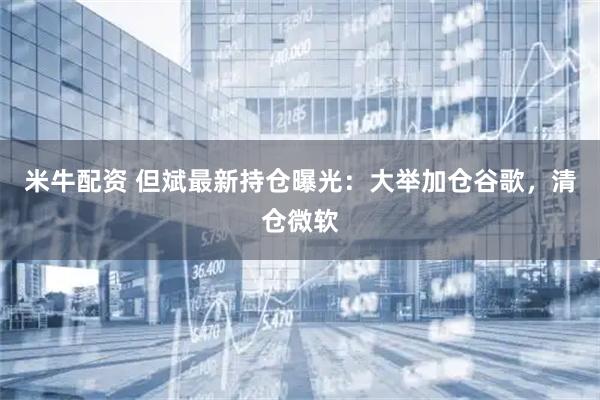 米牛配资 但斌最新持仓曝光：大举加仓谷歌，清仓微软