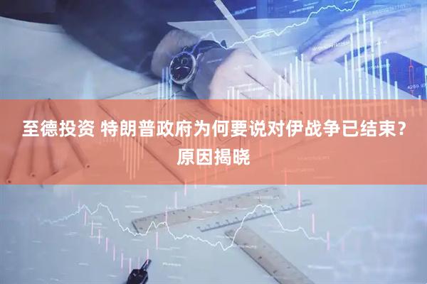 至德投资 特朗普政府为何要说对伊战争已结束？原因揭晓