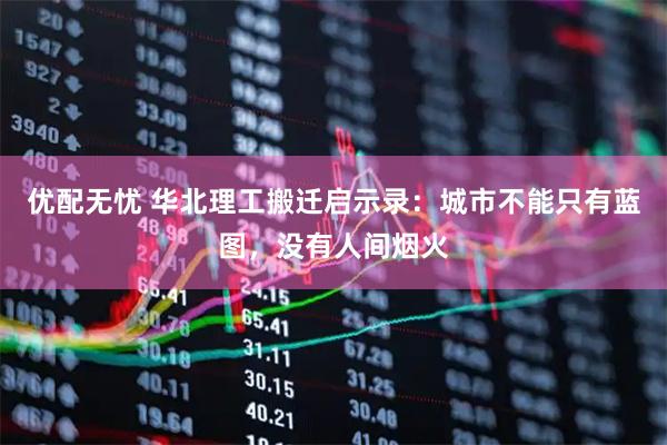 优配无忧 华北理工搬迁启示录:城市不能只有蓝图,没有人间烟火