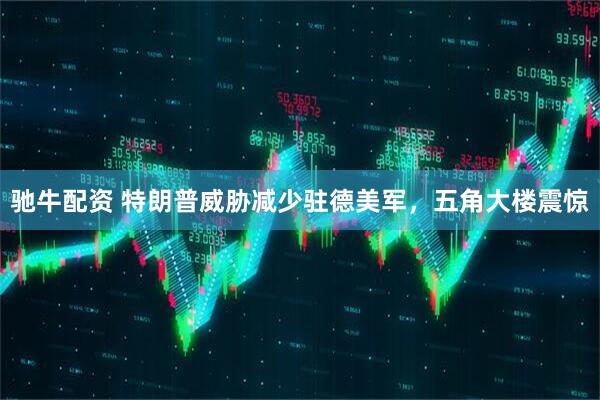驰牛配资 特朗普威胁减少驻德美军,五角大楼震惊
